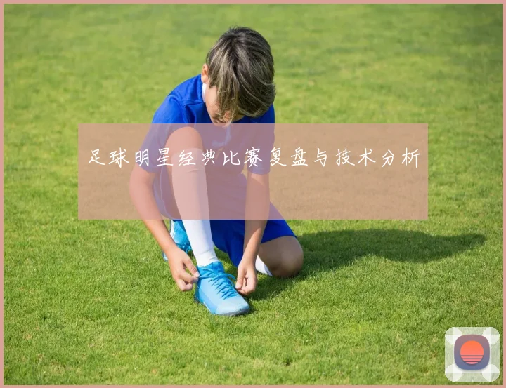 足球明星经典比赛复盘与技术分析