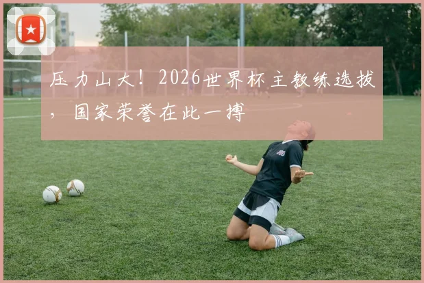 压力山大！2026世界杯主教练选拔，国家荣誉在此一搏