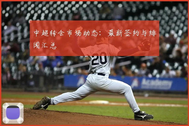 中超转会市场动态:最新签约与绯闻汇总