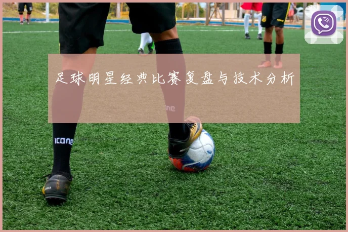 足球明星经典比赛复盘与技术分析