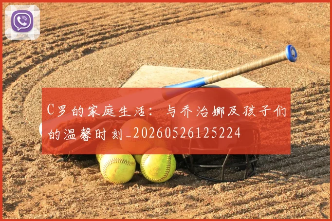 C罗的家庭生活：与乔治娜及孩子们的温馨时刻_20260526125224