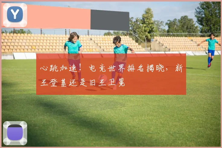 心跳加速！电竞世界排名揭晓，新王登基还是旧王卫冕